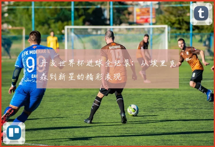 丹麦世界杯进球全记录:从埃里克森到新星的精彩表现