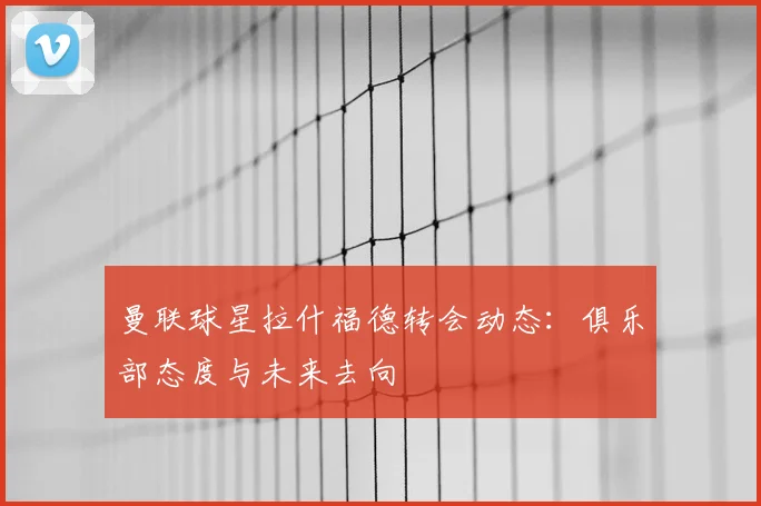 曼联球星拉什福德转会动态:俱乐部态度与未来去向