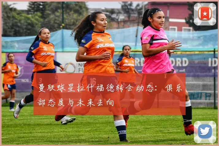曼联球星拉什福德转会动态:俱乐部态度与未来去向